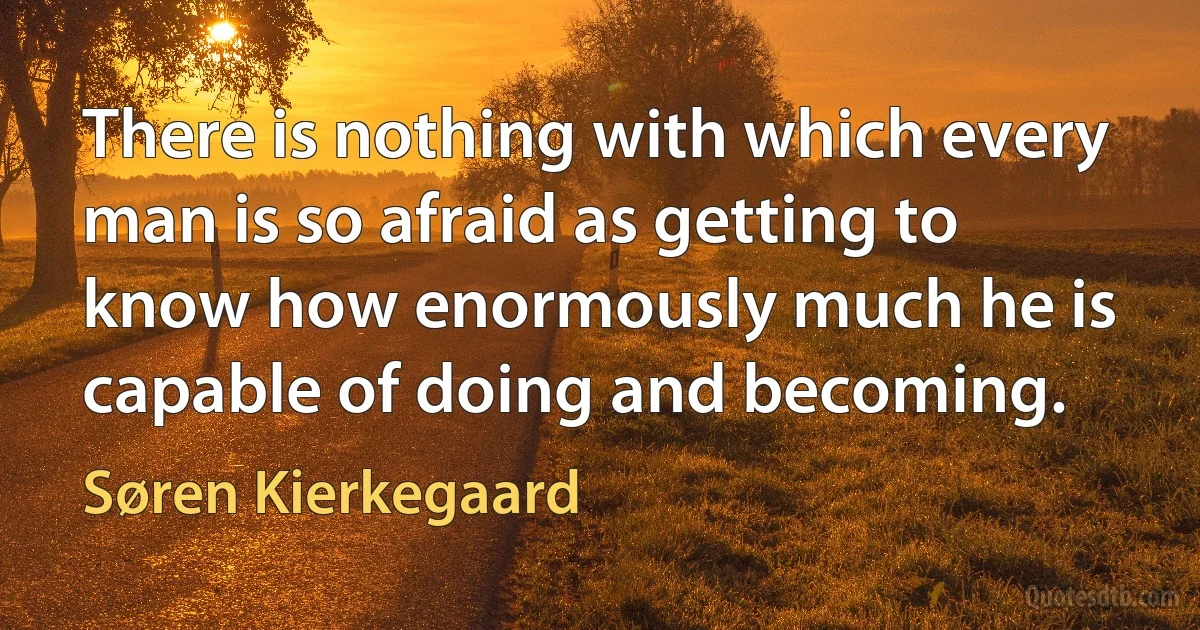 There is nothing with which every man is so afraid as getting to know how enormously much he is capable of doing and becoming. (Søren Kierkegaard)