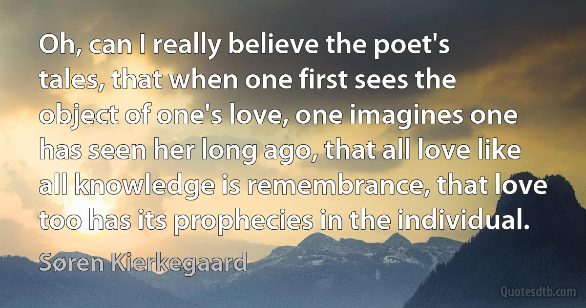 Oh, can I really believe the poet's tales, that when one first sees the object of one's love, one imagines one has seen her long ago, that all love like all knowledge is remembrance, that love too has its prophecies in the individual. (Søren Kierkegaard)