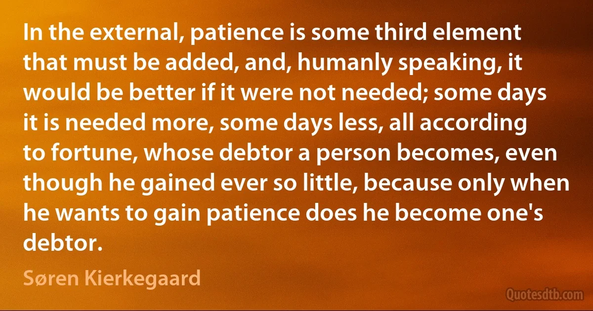 In the external, patience is some third element that must be added, and, humanly speaking, it would be better if it were not needed; some days it is needed more, some days less, all according to fortune, whose debtor a person becomes, even though he gained ever so little, because only when he wants to gain patience does he become one's debtor. (Søren Kierkegaard)