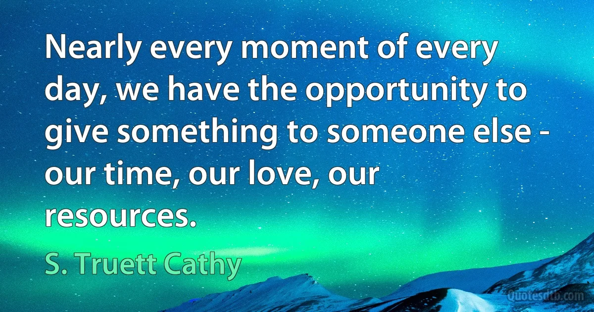 Nearly every moment of every day, we have the opportunity to give something to someone else - our time, our love, our resources. (S. Truett Cathy)