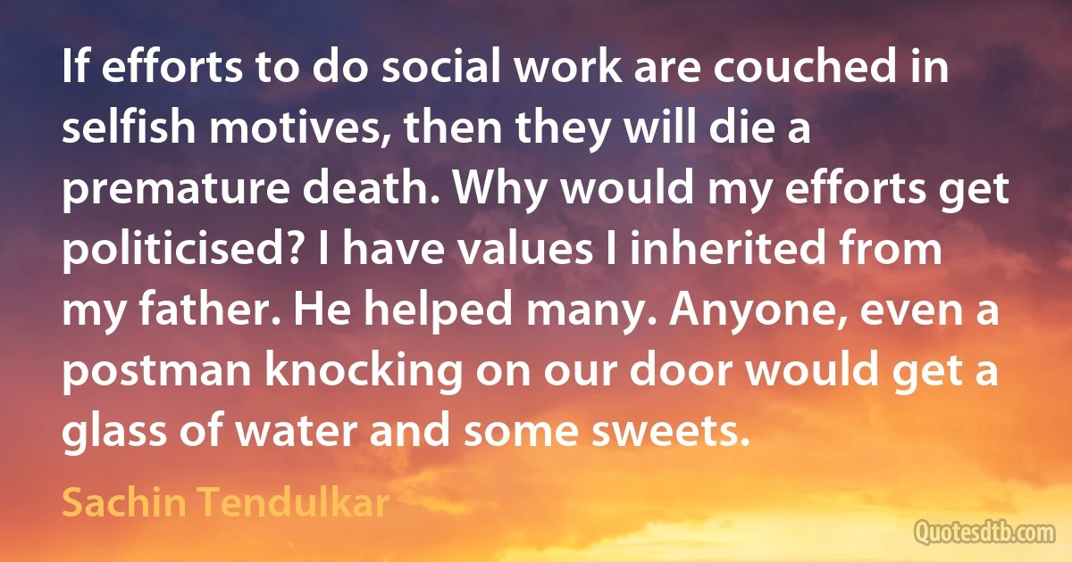 If efforts to do social work are couched in selfish motives, then they will die a premature death. Why would my efforts get politicised? I have values I inherited from my father. He helped many. Anyone, even a postman knocking on our door would get a glass of water and some sweets. (Sachin Tendulkar)