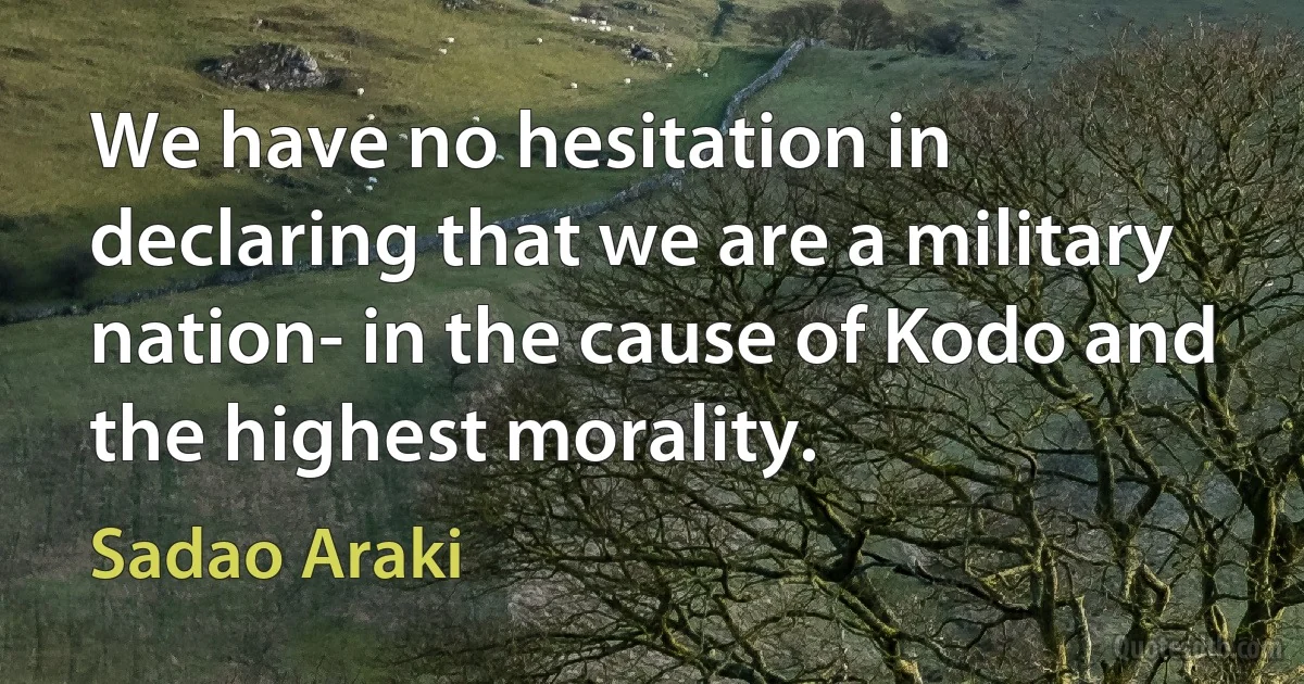 We have no hesitation in declaring that we are a military nation- in the cause of Kodo and the highest morality. (Sadao Araki)