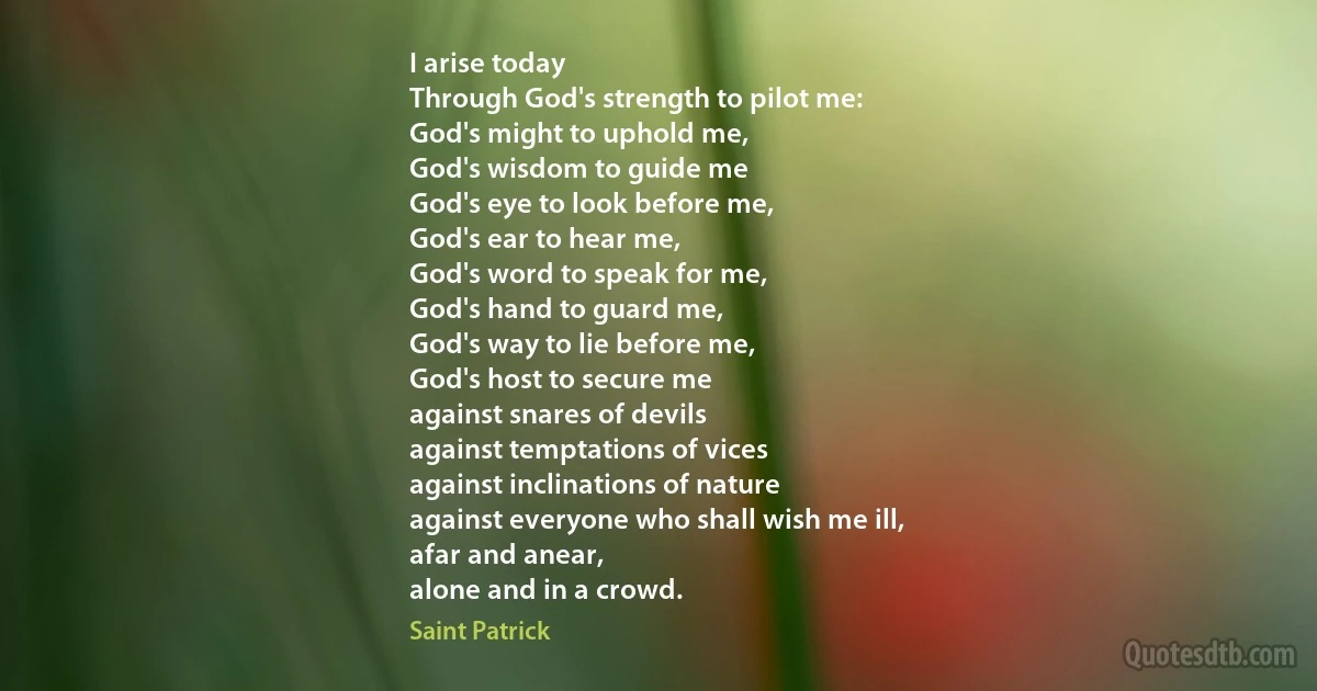 I arise today
Through God's strength to pilot me:
God's might to uphold me,
God's wisdom to guide me
God's eye to look before me,
God's ear to hear me,
God's word to speak for me,
God's hand to guard me,
God's way to lie before me,
God's host to secure me
against snares of devils
against temptations of vices
against inclinations of nature
against everyone who shall wish me ill,
afar and anear,
alone and in a crowd. (Saint Patrick)