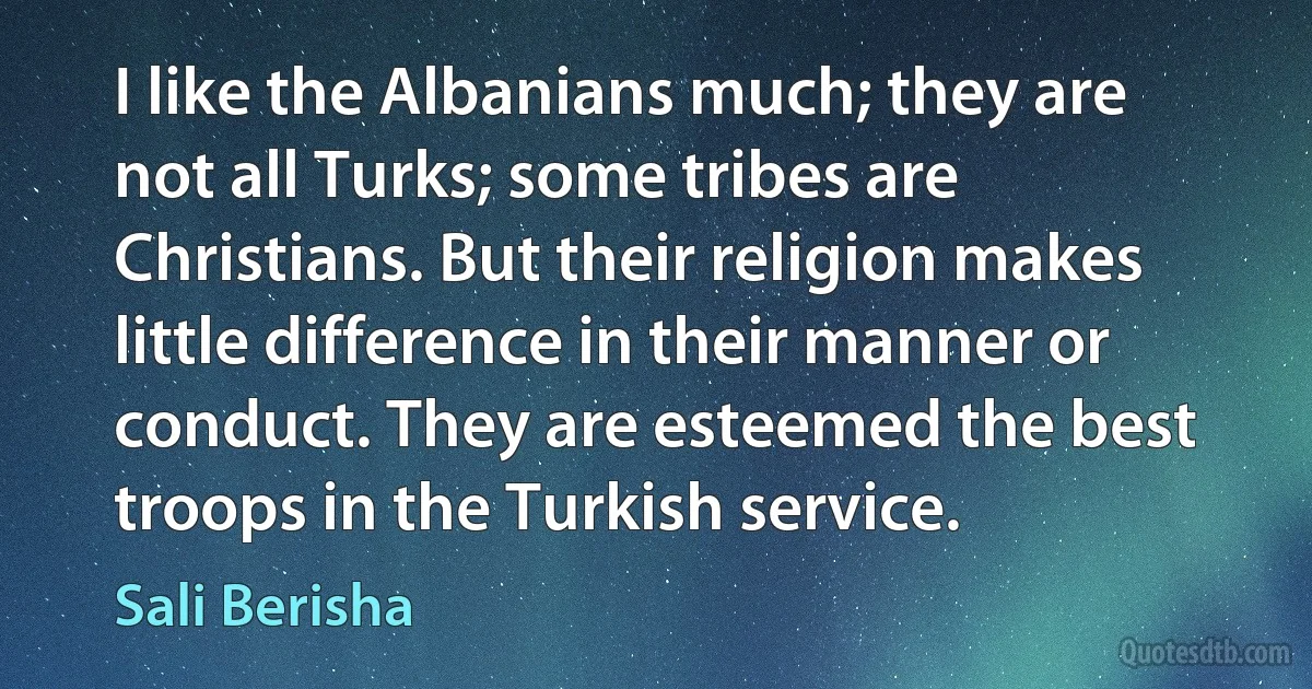 I like the Albanians much; they are not all Turks; some tribes are Christians. But their religion makes little difference in their manner or conduct. They are esteemed the best troops in the Turkish service. (Sali Berisha)