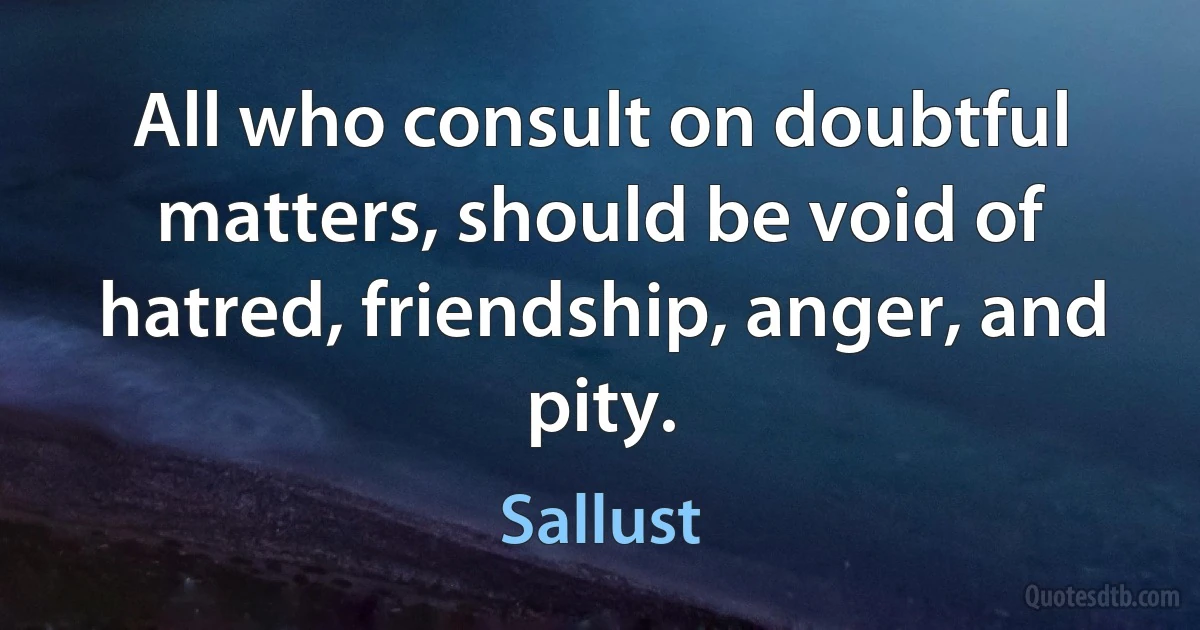 All who consult on doubtful matters, should be void of hatred, friendship, anger, and pity. (Sallust)