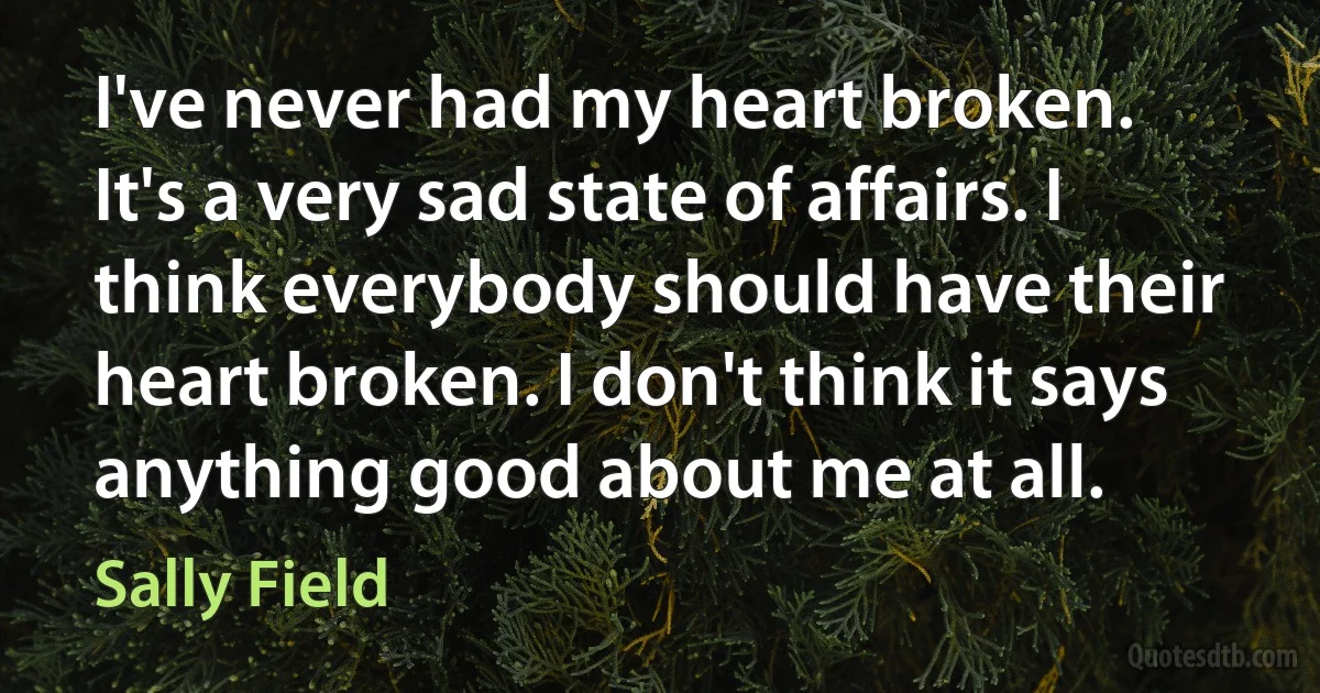 I've never had my heart broken. It's a very sad state of affairs. I think everybody should have their heart broken. I don't think it says anything good about me at all. (Sally Field)