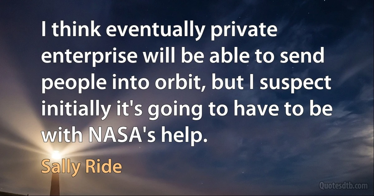 I think eventually private enterprise will be able to send people into orbit, but I suspect initially it's going to have to be with NASA's help. (Sally Ride)