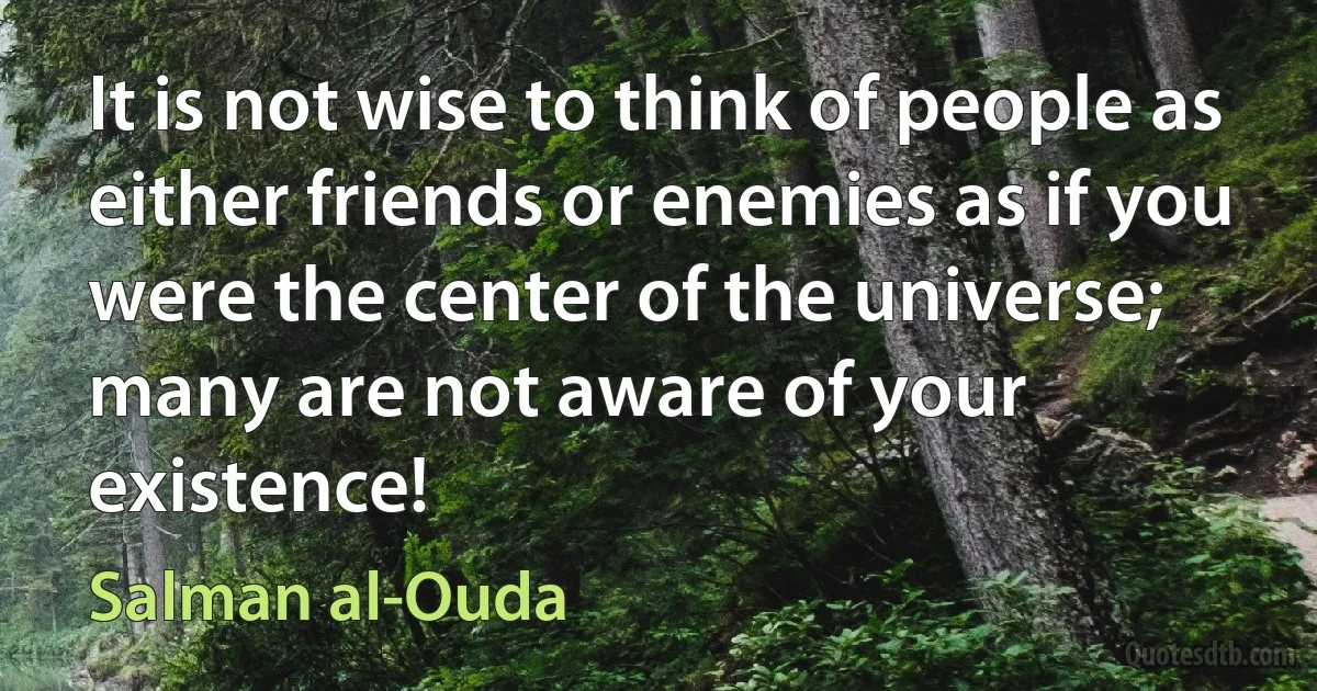 It is not wise to think of people as either friends or enemies as if you were the center of the universe; many are not aware of your existence! (Salman al-Ouda)