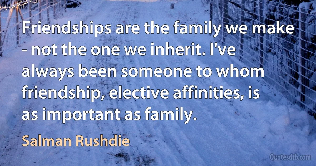 Friendships are the family we make - not the one we inherit. I've always been someone to whom friendship, elective affinities, is as important as family. (Salman Rushdie)