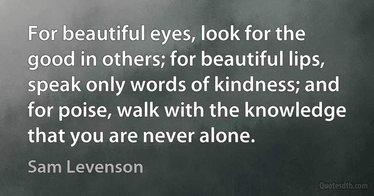 For beautiful eyes, look for the good in others; for beautiful lips, speak only words of kindness; and for poise, walk with the knowledge that you are never alone. (Sam Levenson)