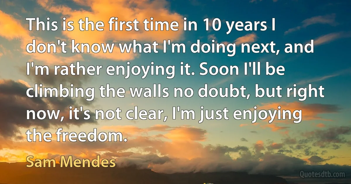 This is the first time in 10 years I don't know what I'm doing next, and I'm rather enjoying it. Soon I'll be climbing the walls no doubt, but right now, it's not clear, I'm just enjoying the freedom. (Sam Mendes)