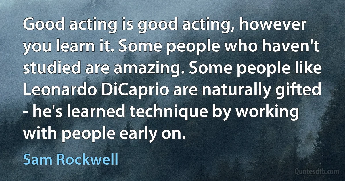 Good acting is good acting, however you learn it. Some people who haven't studied are amazing. Some people like Leonardo DiCaprio are naturally gifted - he's learned technique by working with people early on. (Sam Rockwell)