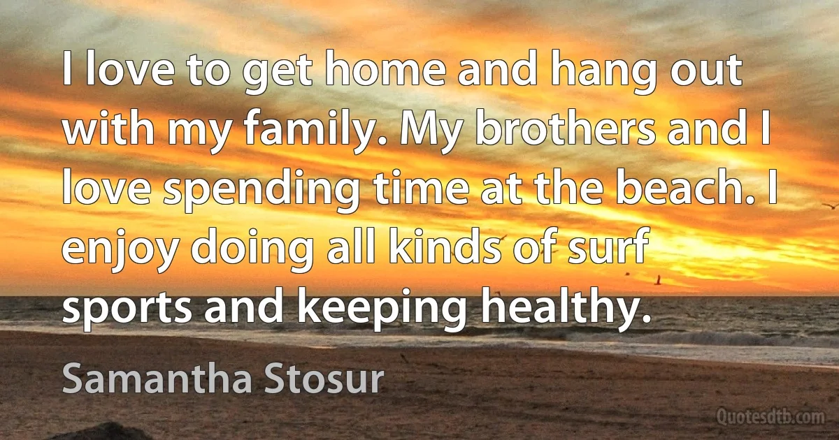 I love to get home and hang out with my family. My brothers and I love spending time at the beach. I enjoy doing all kinds of surf sports and keeping healthy. (Samantha Stosur)