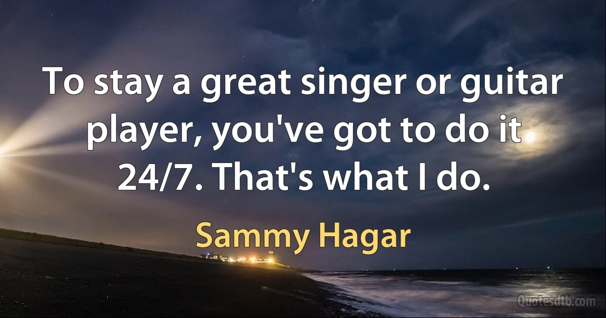 To stay a great singer or guitar player, you've got to do it 24/7. That's what I do. (Sammy Hagar)