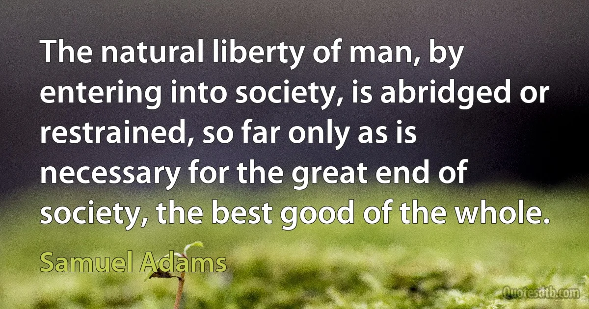 The natural liberty of man, by entering into society, is abridged or restrained, so far only as is necessary for the great end of society, the best good of the whole. (Samuel Adams)