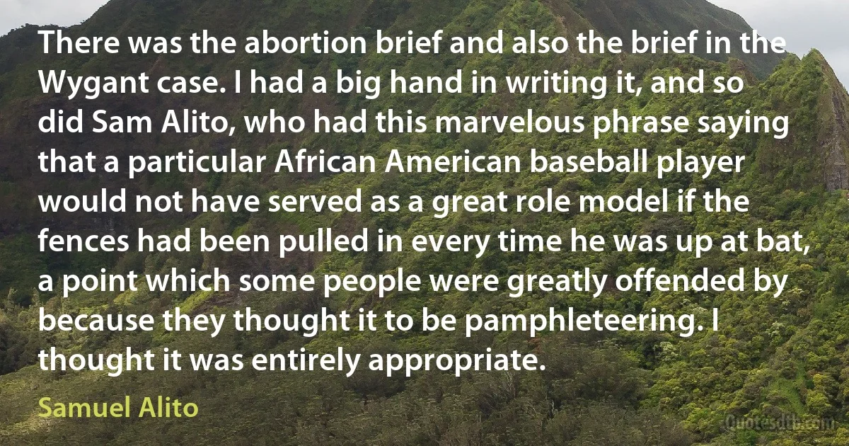 There was the abortion brief and also the brief in the Wygant case. I had a big hand in writing it, and so did Sam Alito, who had this marvelous phrase saying that a particular African American baseball player would not have served as a great role model if the fences had been pulled in every time he was up at bat, a point which some people were greatly offended by because they thought it to be pamphleteering. I thought it was entirely appropriate. (Samuel Alito)