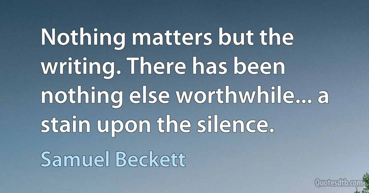 Nothing matters but the writing. There has been nothing else worthwhile... a stain upon the silence. (Samuel Beckett)