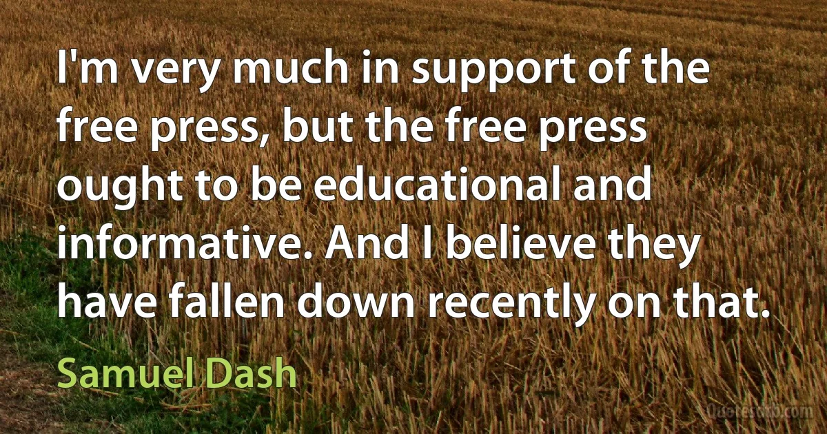 I'm very much in support of the free press, but the free press ought to be educational and informative. And I believe they have fallen down recently on that. (Samuel Dash)