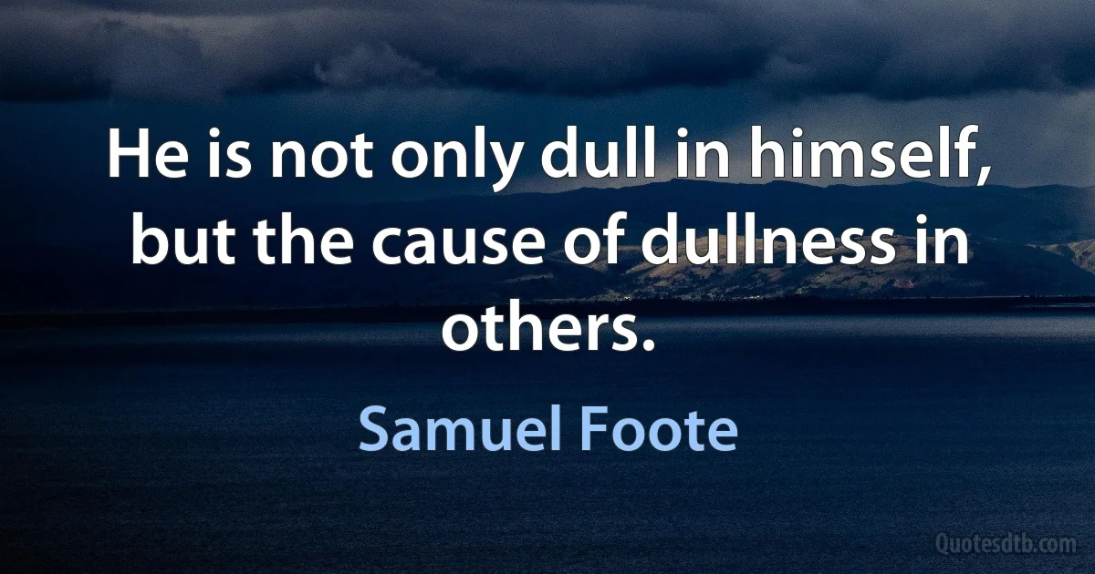 He is not only dull in himself, but the cause of dullness in others. (Samuel Foote)