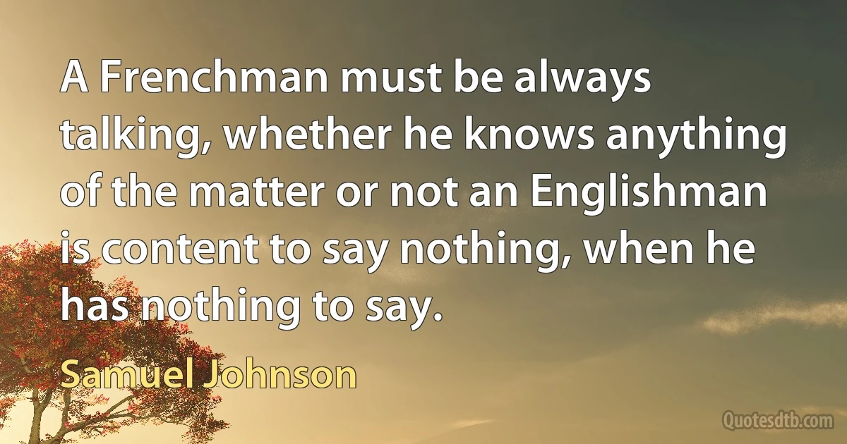 A Frenchman must be always talking, whether he knows anything of the matter or not an Englishman is content to say nothing, when he has nothing to say. (Samuel Johnson)