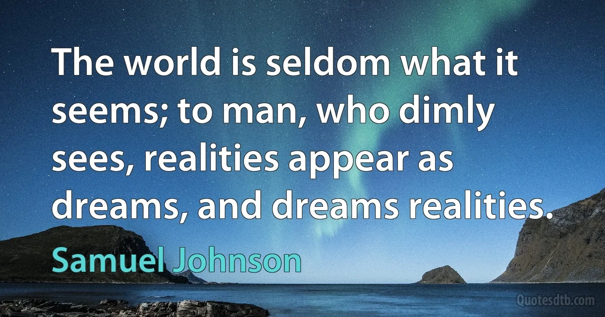 The world is seldom what it seems; to man, who dimly sees, realities appear as dreams, and dreams realities. (Samuel Johnson)