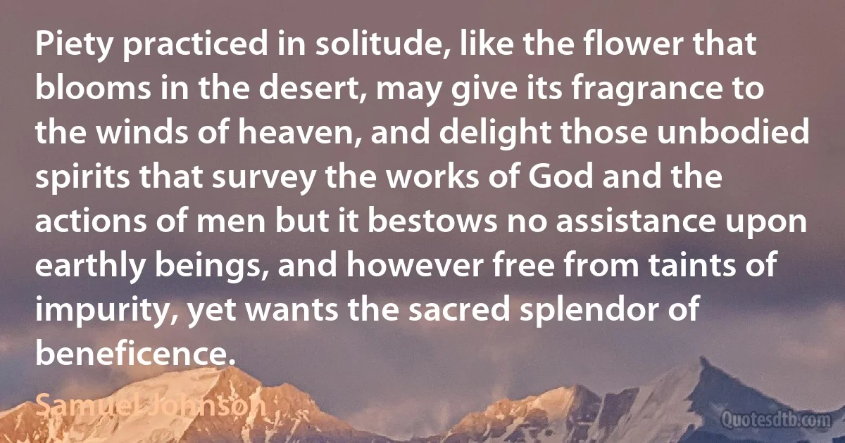 Piety practiced in solitude, like the flower that blooms in the desert, may give its fragrance to the winds of heaven, and delight those unbodied spirits that survey the works of God and the actions of men but it bestows no assistance upon earthly beings, and however free from taints of impurity, yet wants the sacred splendor of beneficence. (Samuel Johnson)