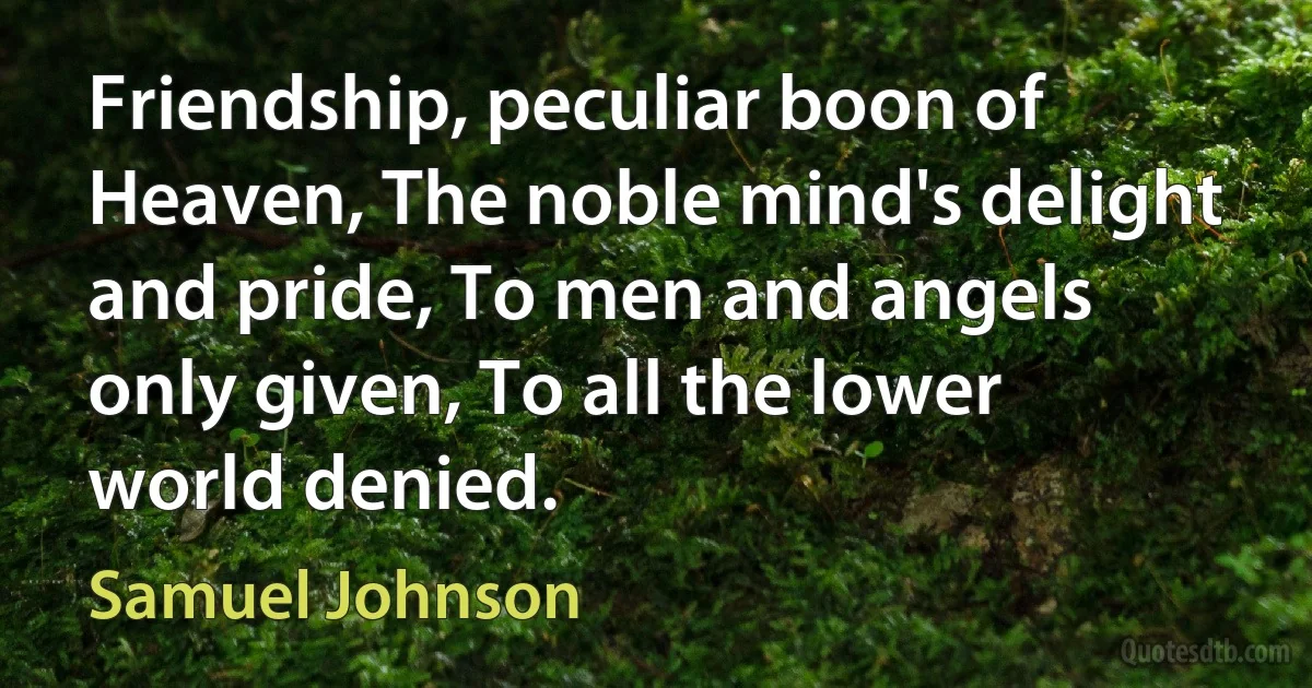 Friendship, peculiar boon of Heaven, The noble mind's delight and pride, To men and angels only given, To all the lower world denied. (Samuel Johnson)