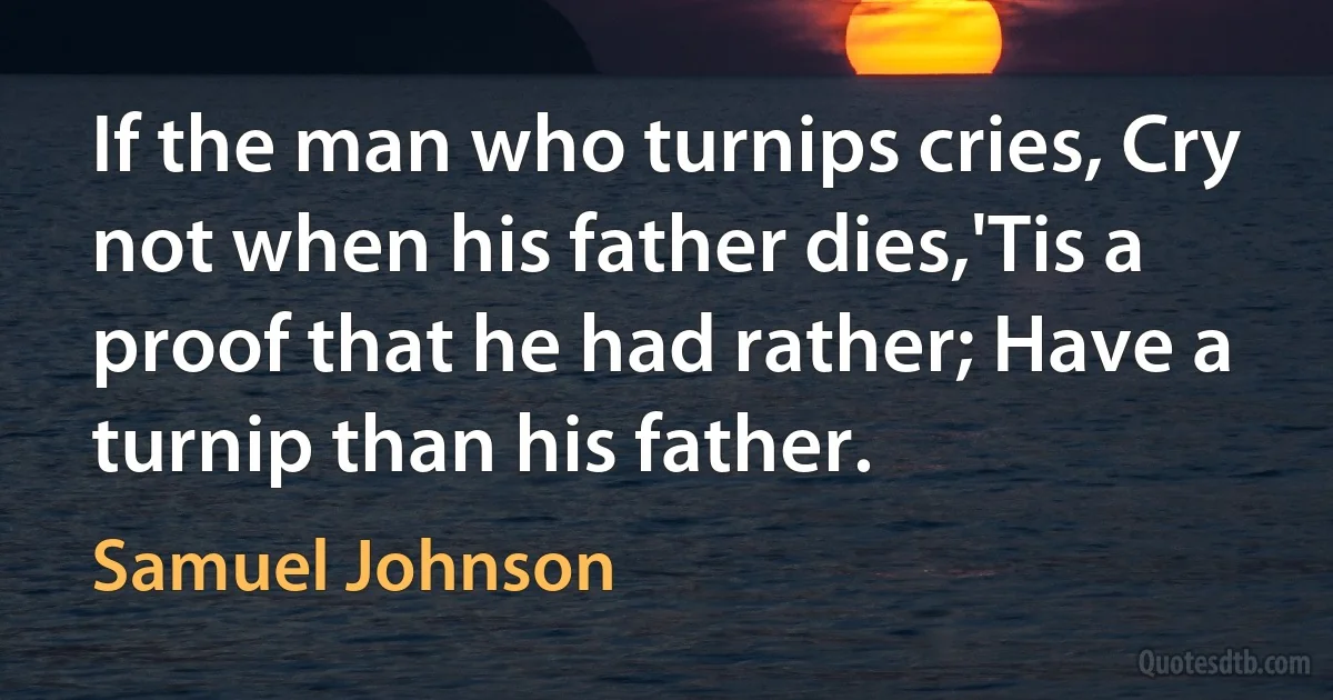 If the man who turnips cries, Cry not when his father dies,'Tis a proof that he had rather; Have a turnip than his father. (Samuel Johnson)