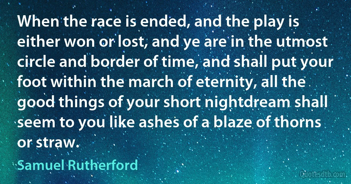 When the race is ended, and the play is either won or lost, and ye are in the utmost circle and border of time, and shall put your foot within the march of eternity, all the good things of your short nightdream shall seem to you like ashes of a blaze of thorns or straw. (Samuel Rutherford)