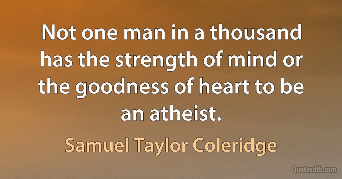 Not one man in a thousand has the strength of mind or the goodness of heart to be an atheist. (Samuel Taylor Coleridge)