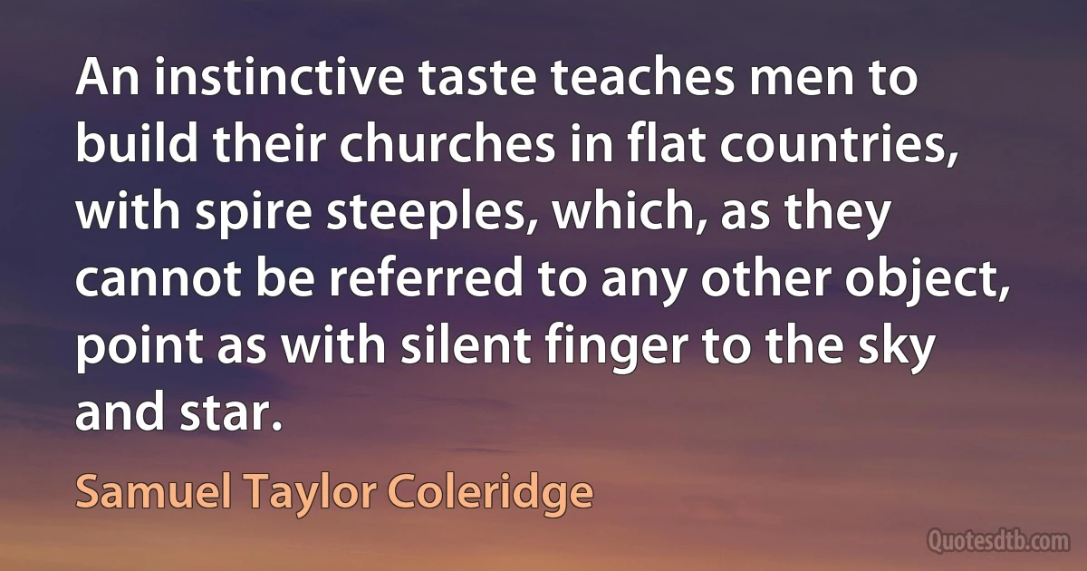 An instinctive taste teaches men to build their churches in flat countries, with spire steeples, which, as they cannot be referred to any other object, point as with silent finger to the sky and star. (Samuel Taylor Coleridge)