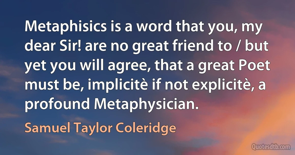 Metaphisics is a word that you, my dear Sir! are no great friend to / but yet you will agree, that a great Poet must be, implicitè if not explicitè, a profound Metaphysician. (Samuel Taylor Coleridge)