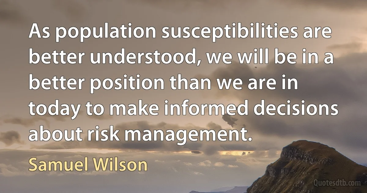 As population susceptibilities are better understood, we will be in a better position than we are in today to make informed decisions about risk management. (Samuel Wilson)