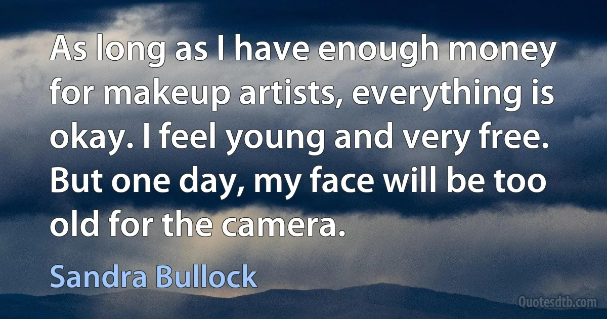 As long as I have enough money for makeup artists, everything is okay. I feel young and very free. But one day, my face will be too old for the camera. (Sandra Bullock)