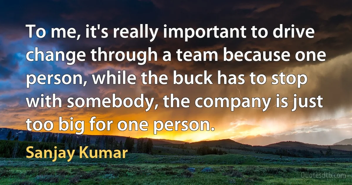 To me, it's really important to drive change through a team because one person, while the buck has to stop with somebody, the company is just too big for one person. (Sanjay Kumar)