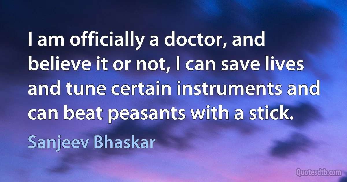 I am officially a doctor, and believe it or not, I can save lives and tune certain instruments and can beat peasants with a stick. (Sanjeev Bhaskar)