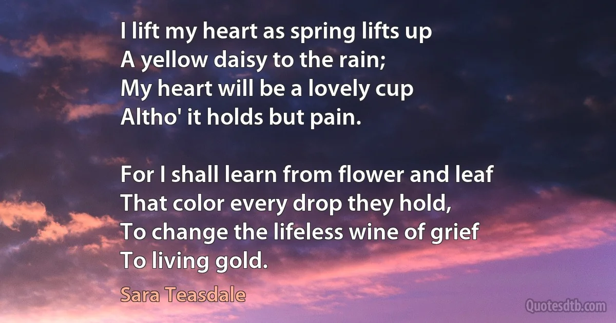 I lift my heart as spring lifts up
A yellow daisy to the rain;
My heart will be a lovely cup
Altho' it holds but pain.

For I shall learn from flower and leaf
That color every drop they hold,
To change the lifeless wine of grief
To living gold. (Sara Teasdale)