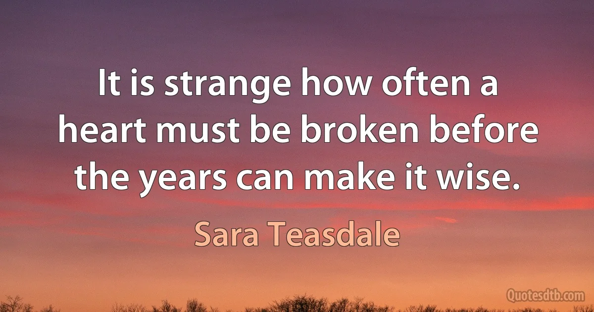 It is strange how often a heart must be broken before the years can make it wise. (Sara Teasdale)