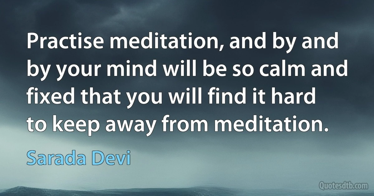 Practise meditation, and by and by your mind will be so calm and fixed that you will find it hard to keep away from meditation. (Sarada Devi)