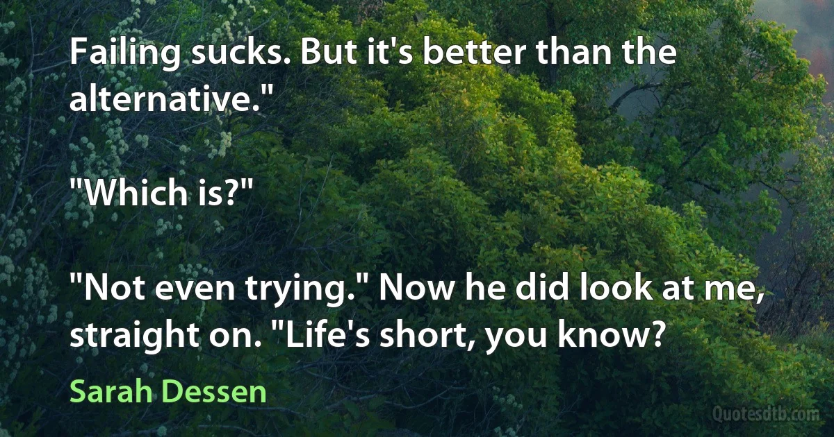 Failing sucks. But it's better than the alternative."

"Which is?"

"Not even trying." Now he did look at me, straight on. "Life's short, you know? (Sarah Dessen)