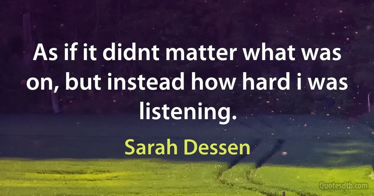 As if it didnt matter what was on, but instead how hard i was listening. (Sarah Dessen)