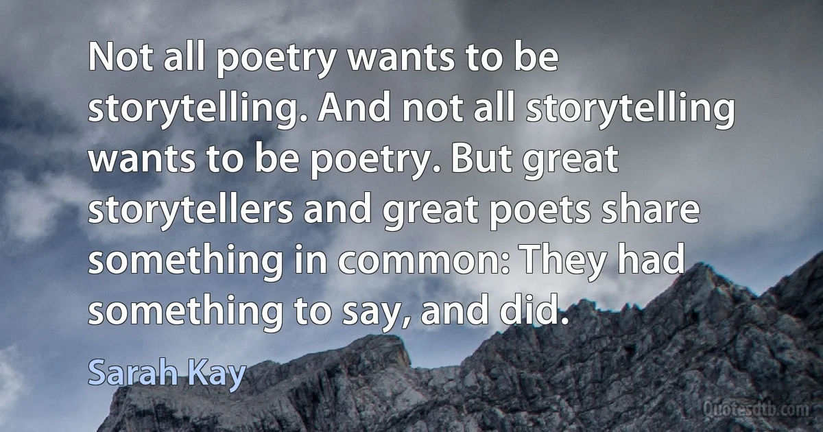 Not all poetry wants to be storytelling. And not all storytelling wants to be poetry. But great storytellers and great poets share something in common: They had something to say, and did. (Sarah Kay)