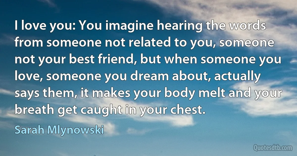 I love you: You imagine hearing the words from someone not related to you, someone not your best friend, but when someone you love, someone you dream about, actually says them, it makes your body melt and your breath get caught in your chest. (Sarah Mlynowski)