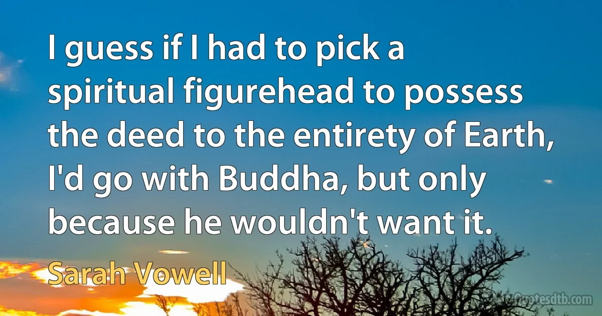 I guess if I had to pick a spiritual figurehead to possess the deed to the entirety of Earth, I'd go with Buddha, but only because he wouldn't want it. (Sarah Vowell)