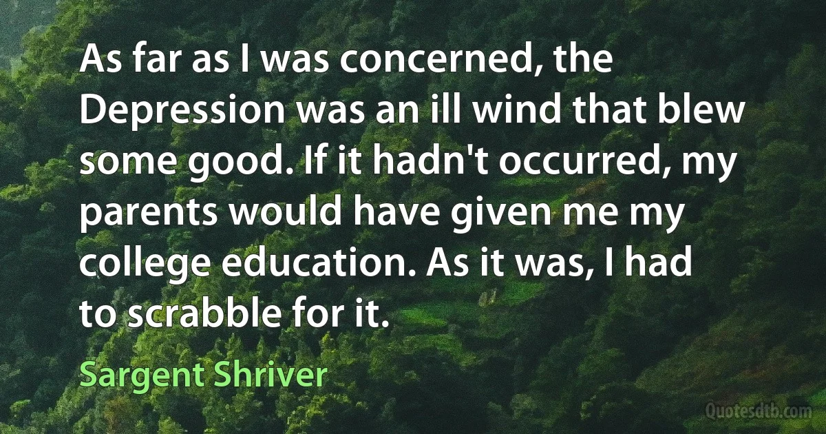 As far as I was concerned, the Depression was an ill wind that blew some good. If it hadn't occurred, my parents would have given me my college education. As it was, I had to scrabble for it. (Sargent Shriver)