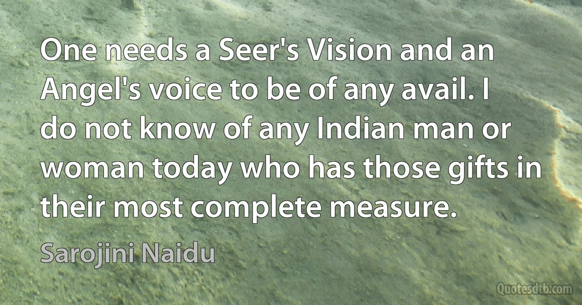 One needs a Seer's Vision and an Angel's voice to be of any avail. I do not know of any Indian man or woman today who has those gifts in their most complete measure. (Sarojini Naidu)