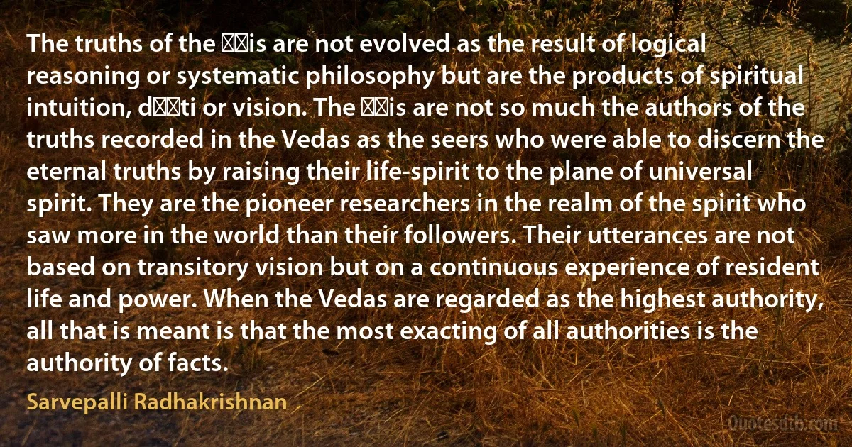 The truths of the ṛṣis are not evolved as the result of logical reasoning or systematic philosophy but are the products of spiritual intuition, dṛṣti or vision. The ṛṣis are not so much the authors of the truths recorded in the Vedas as the seers who were able to discern the eternal truths by raising their life-spirit to the plane of universal spirit. They are the pioneer researchers in the realm of the spirit who saw more in the world than their followers. Their utterances are not based on transitory vision but on a continuous experience of resident life and power. When the Vedas are regarded as the highest authority, all that is meant is that the most exacting of all authorities is the authority of facts. (Sarvepalli Radhakrishnan)