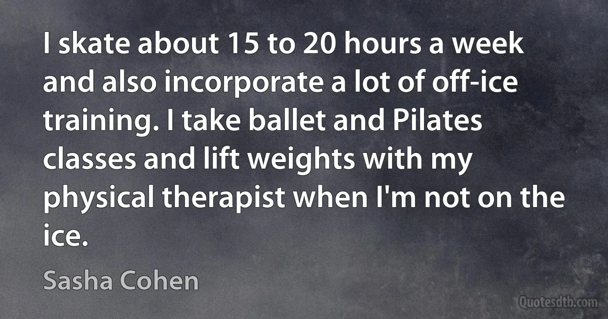 I skate about 15 to 20 hours a week and also incorporate a lot of off-ice training. I take ballet and Pilates classes and lift weights with my physical therapist when I'm not on the ice. (Sasha Cohen)