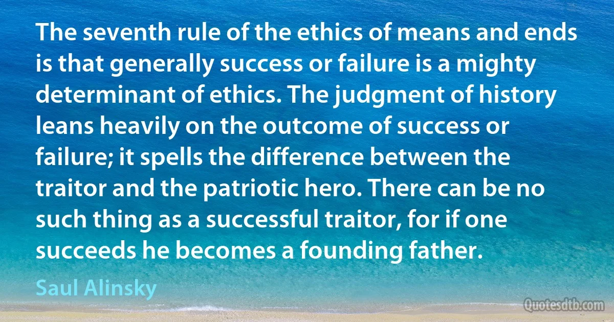 The seventh rule of the ethics of means and ends is that generally success or failure is a mighty determinant of ethics. The judgment of history leans heavily on the outcome of success or failure; it spells the difference between the traitor and the patriotic hero. There can be no such thing as a successful traitor, for if one succeeds he becomes a founding father. (Saul Alinsky)