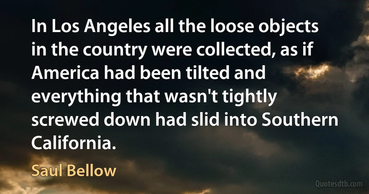 In Los Angeles all the loose objects in the country were collected, as if America had been tilted and everything that wasn't tightly screwed down had slid into Southern California. (Saul Bellow)